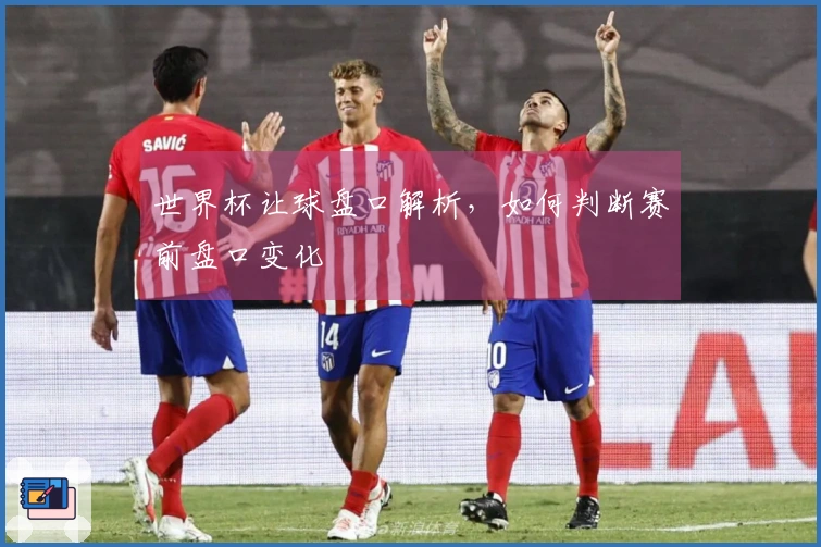 世界杯让球盘口解析，如何判断赛前盘口变化